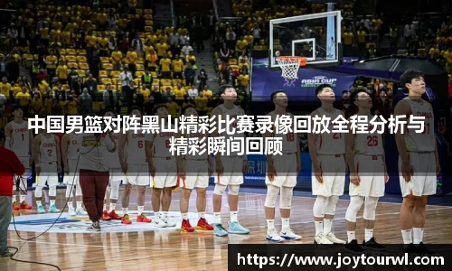 中国男篮对阵黑山精彩比赛录像回放全程分析与精彩瞬间回顾